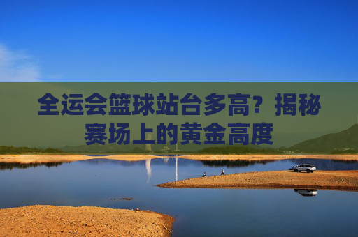 全运会篮球站台多高?揭秘赛场上的黄金高度