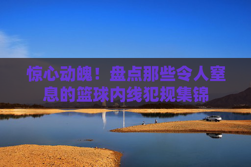 惊心动魄!盘点那些令人窒息的篮球内线犯规集锦