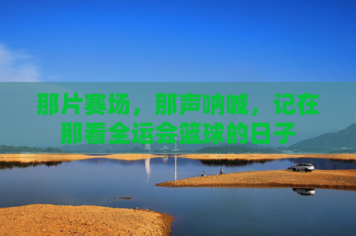 那片赛场,那声呐喊,记在那看全运会篮球的日子