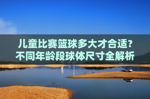 儿童比赛篮球多大才合适?不同年龄段球体尺寸全解析