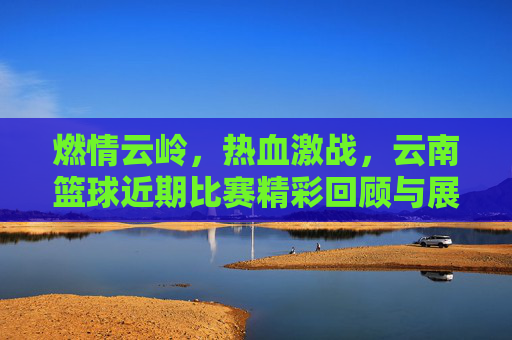燃情云岭,热血激战,云南篮球近期比赛精彩回顾与展望