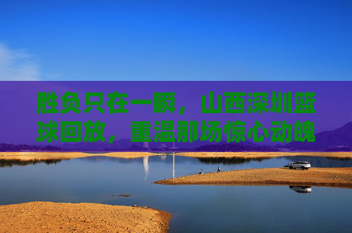胜负只在一瞬,山西深圳篮球回放,重温那场惊心动魄的巅峰对决