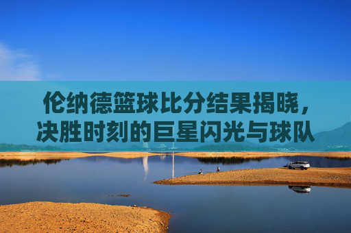 伦纳德篮球比分结果揭晓，决胜时刻的巨星闪光与球队胜利