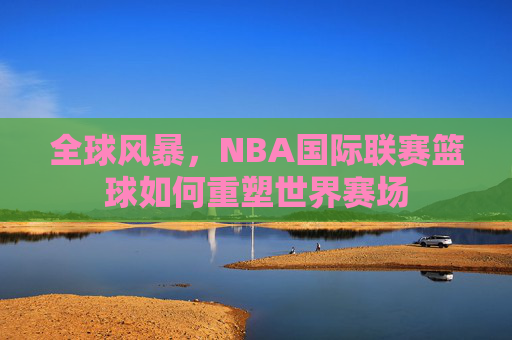 全球风暴,NBA国际联赛篮球如何重塑世界赛场