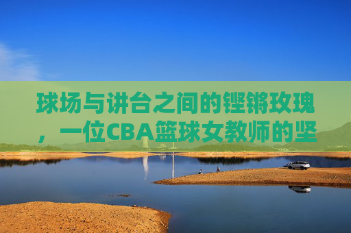 球场与讲台之间的铿锵玫瑰,一位CBA篮球女教师的坚守与荣光