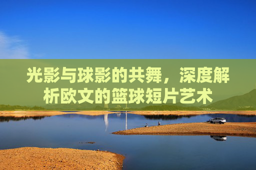 光影与球影的共舞,深度解析欧文的篮球短片艺术
