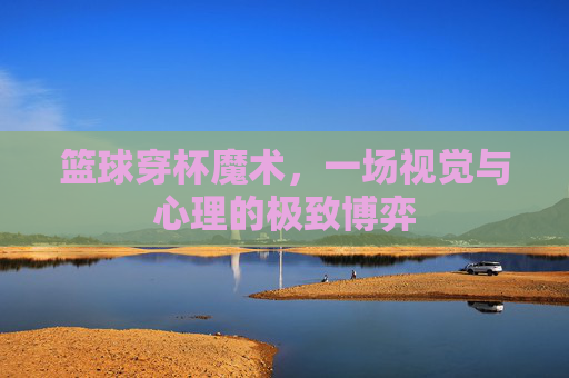 篮球穿杯魔术,一场视觉与心理的极致博弈