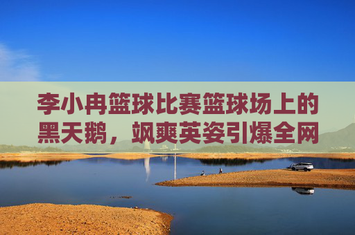 李小冉篮球比赛篮球场上的黑天鹅,飒爽英姿引爆全网,这才是真正的健康美