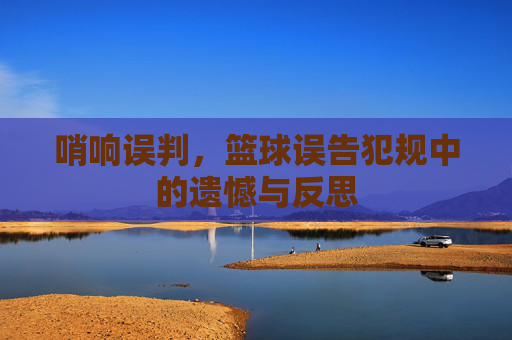 哨响误判,篮球误告犯规中的遗憾与反思