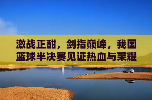 激战正酣,剑指巅峰,我国篮球半决赛见证热血与荣耀