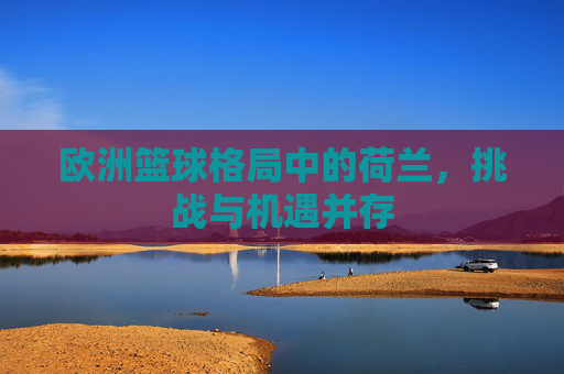 欧洲篮球格局中的荷兰,挑战与机遇并存