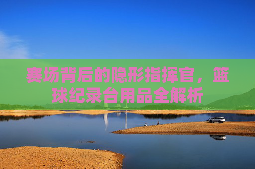 赛场背后的隐形指挥官,篮球纪录台用品全解析