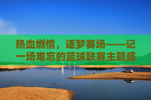 热血燃情，逐梦赛场——记一场难忘的篮球联赛主题盛宴
