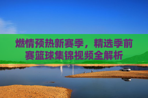 燃情预热新赛季，精选季前赛篮球集锦视频全解析