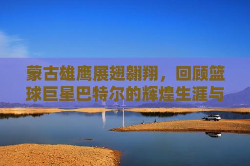 蒙古雄鹰展翅翱翔,回顾篮球巨星巴特尔的辉煌生涯与国籍荣光