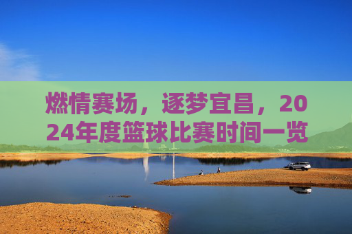 燃情赛场,逐梦宜昌,2024年度篮球比赛时间一览