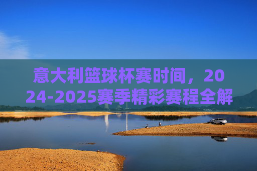 意大利篮球杯赛时间，2024-2025赛季精彩赛程全解析