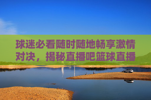 球迷必看随时随地畅享激情对决，揭秘直播吧篮球直播的极致体验