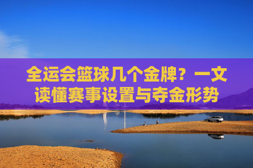 全运会篮球几个金牌？一文读懂赛事设置与夺金形势