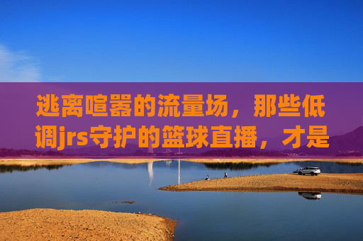 逃离喧嚣的流量场，那些低调jrs守护的篮球直播，才是最纯粹的江湖