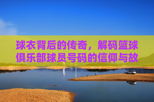 球衣背后的传奇，解码篮球俱乐部球员号码的信仰与故事