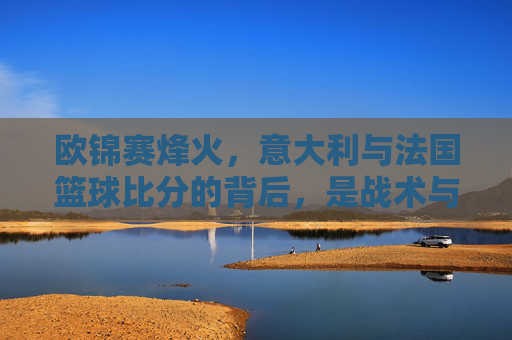 欧锦赛烽火,意大利与法国篮球比分的背后,是战术与意志的巅峰对决