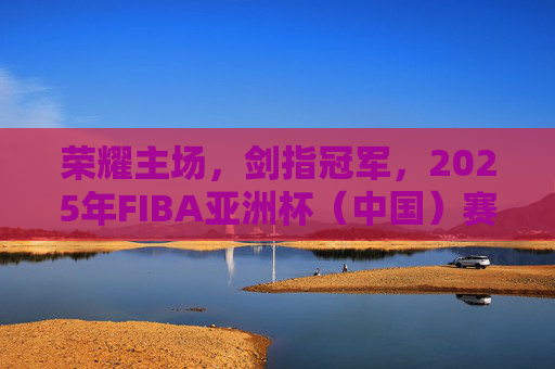 荣耀主场,剑指冠军,2025年FIBA亚洲杯(中国)赛程深度解析