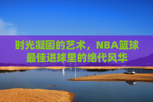 时光凝固的艺术,NBA篮球最佳进球里的绝代风华