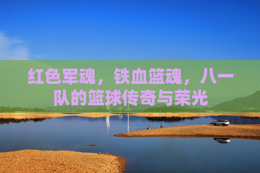 红色军魂,铁血篮魂,八一队的篮球传奇与荣光