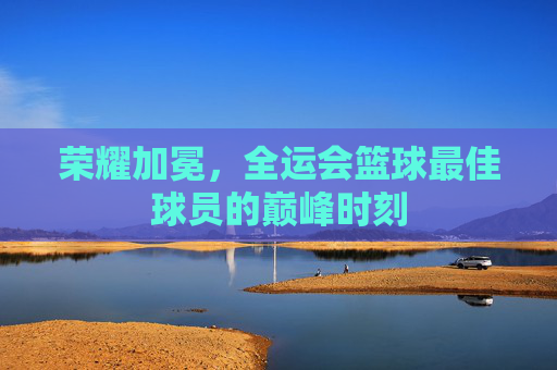 荣耀加冕,全运会篮球最佳球员的巅峰时刻