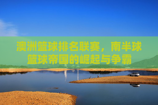 澳洲篮球排名联赛,南半球篮球帝国的崛起与争霸