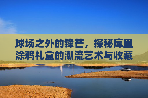 球场之外的锋芒,探秘库里涂鸦礼盒的潮流艺术与收藏价值