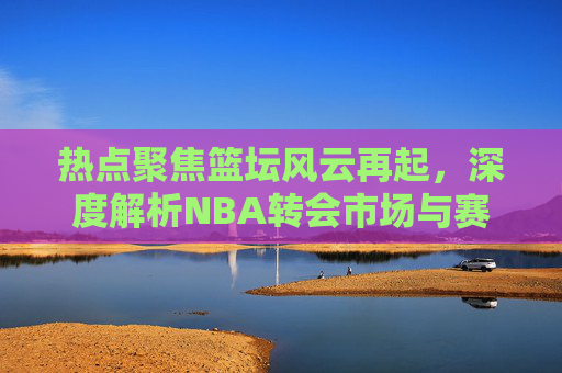 热点聚焦篮坛风云再起,深度解析NBA转会市场与赛季重磅资讯