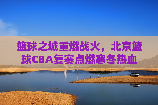 篮球之城重燃战火,北京篮球CBA复赛点燃寒冬热血