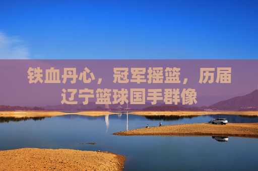铁血丹心，冠军摇篮，历届辽宁篮球国手群像