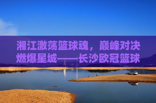 湘江激荡篮球魂，巅峰对决燃爆星城——长沙欧冠篮球赛火热进行中
