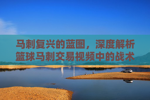 马刺复兴的蓝图，深度解析篮球马刺交易视频中的战术博弈与未来拼图