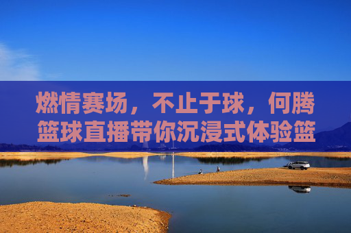 燃情赛场,不止于球,何腾篮球直播带你沉浸式体验篮球魅力