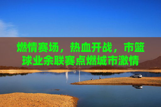 燃情赛场,热血开战,市篮球业余联赛点燃城市激情