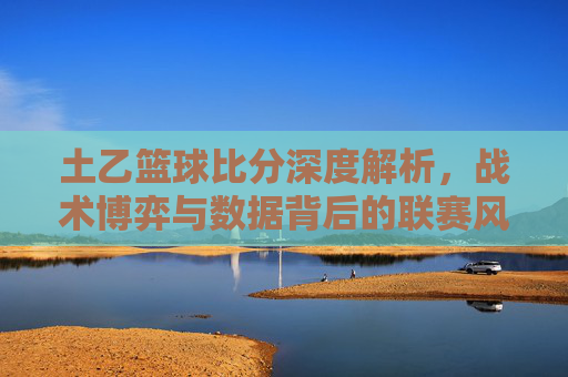 土乙篮球比分深度解析,战术博弈与数据背后的联赛风云