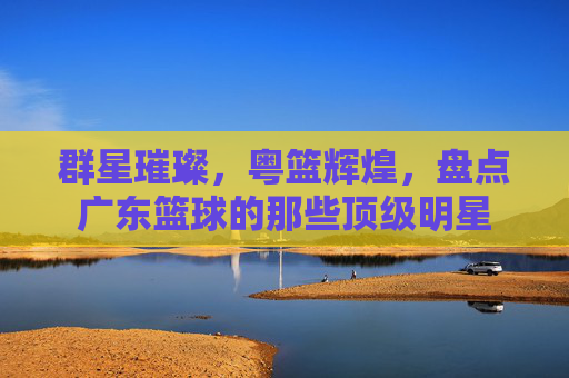 群星璀璨,粤篮辉煌,盘点广东篮球的那些顶级明星