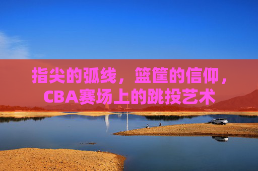 指尖的弧线，篮筐的信仰，CBA赛场上的跳投艺术