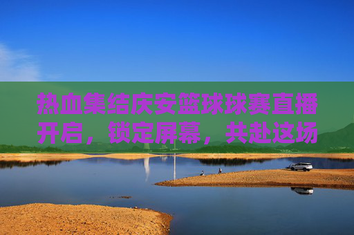 热血集结庆安篮球球赛直播开启,锁定屏幕,共赴这场激情盛宴!