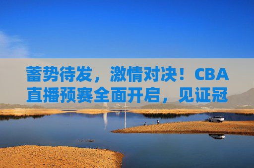 蓄势待发,激情对决!CBA直播预赛全面开启,见证冠军之路