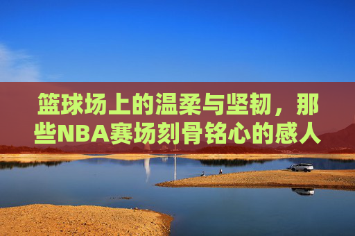 篮球场上的温柔与坚韧,那些NBA赛场刻骨铭心的感人瞬间