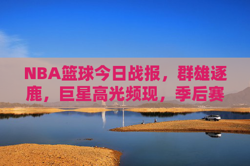 NBA篮球今日战报，群雄逐鹿，巨星高光频现，季后赛席位争夺战一触即发