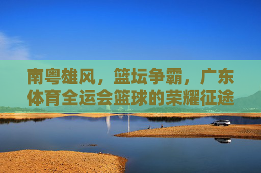 南粤雄风，篮坛争霸，广东体育全运会篮球的荣耀征途