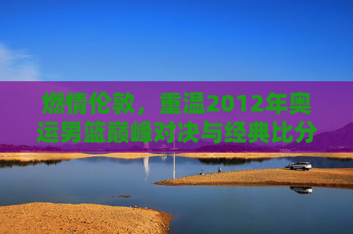 燃情伦敦，重温2012年奥运男篮巅峰对决与经典比分