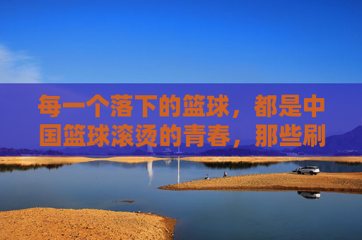 每一个落下的篮球，都是中国篮球滚烫的青春，那些刷屏的CBA感人视频