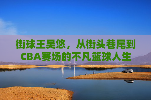 街球王吴悠，从街头巷尾到CBA赛场的不凡篮球人生